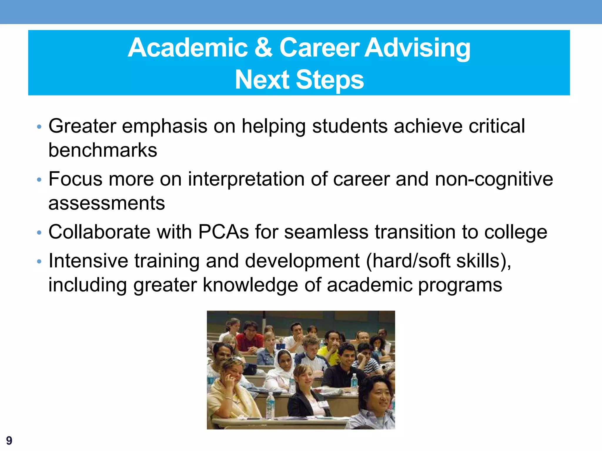 Academic & Career Advising 
Next Steps 
• Greater emphasis on helping students achieve critical 
benchmarks 
• Focus more on interpretation of career and non-cognitive 
assessments 
• Collaborate with PCAs for seamless transition to college 
• Intensive training and development (hard/soft skills), 
including greater knowledge of academic programs 
9 
 