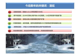 今后数年的关键词：漫延

1   设备的漫延：低端Android手机降至1000元

2   用户的漫延：从5000万核心用户向4.85亿网民、9.4亿手机用户高速扩散

3   娱乐的漫延： 游戏从核心玩家向数亿用户扩散

4   内容的漫延： 成本低廉、差异化程度高的UGC内容将成为移动端的主流

5   消费的漫延： 开始24小时影响甚至统治用户的消费决策

6   创业者的漫延：创业成本降至历史新低，天使投资蔚然成风
 