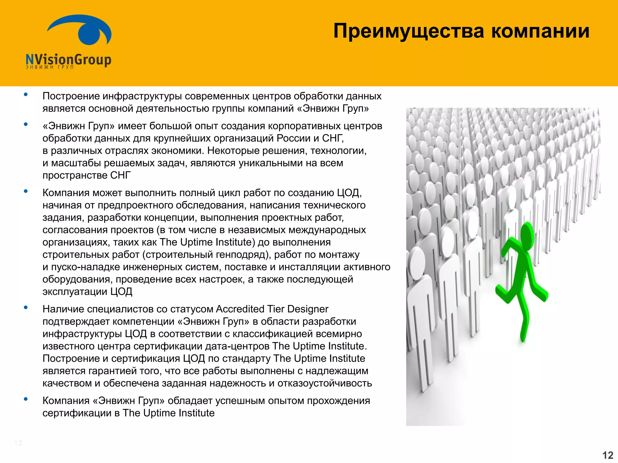 12 
Преимущества компании 
•Построение инфраструктуры современных центров обработки данных является основной деятельностью группы компаний «Энвижн Груп» 
•«Энвижн Груп» имеет большой опыт создания корпоративных центров обработки данных для крупнейших организаций России и СНГ, в различных отраслях экономики. Некоторые решения, технологии, и масштабы решаемых задач, являются уникальными на всем пространстве СНГ 
•Компания может выполнить полный цикл работ по созданию ЦОД, начиная от предпроектного обследования, написания технического задания, разработки концепции, выполнения проектных работ, согласования проектов (в том числе в независмых международных организациях, таких как The Uptime Institute) до выполнения строительных работ (строительный генподряд), работ по монтажу и пуско-наладке инженерных систем, поставке и инсталляции активного оборудования, проведение всех настроек, а также последующей эксплуатации ЦОД 
•Наличие специалистов со статусом Accredited Tier Designer подтверждает компетенции «Энвижн Груп» в области разработки инфраструктуры ЦОД в соответствии с классификацией всемирно известного центра сертификации дата-центров The Uptime Institute. Построение и сертификация ЦОД по стандарту The Uptime Institute является гарантией того, что все работы выполнены с надлежащим качеством и обеспечена заданная надежность и отказоустойчивость 
•Компания «Энвижн Груп» обладает успешным опытом прохождения сертификации в The Uptime Institute 
12  