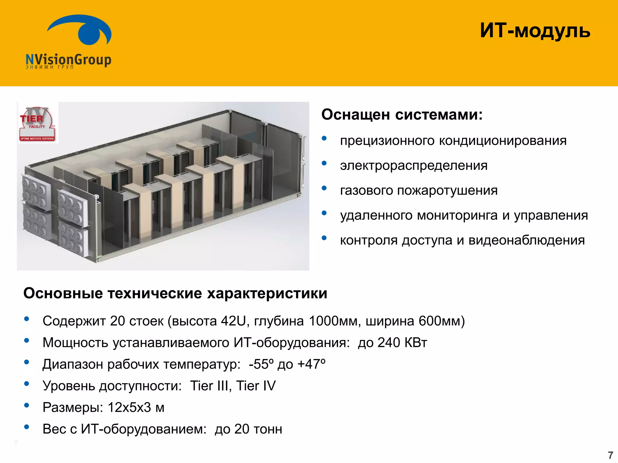 7 
ИТ-модуль 
Оснащен системами: 
•прецизионного кондиционирования 
•электрораспределения 
•газового пожаротушения 
•удаленного мониторинга и управления 
•контроля доступа и видеонаблюдения 
Основные технические характеристики 
•Содержит 20 стоек (высота 42U, глубина 1000мм, ширина 600мм) 
•Мощность устанавливаемого ИТ-оборудования: до 240 КВт 
•Диапазон рабочих температур: -55º до +47º 
•Уровень доступности: Tier III, Tier IV 
•Размеры: 12х5х3 м 
•Вес c ИТ-оборудованием: до 20 тонн 
7  