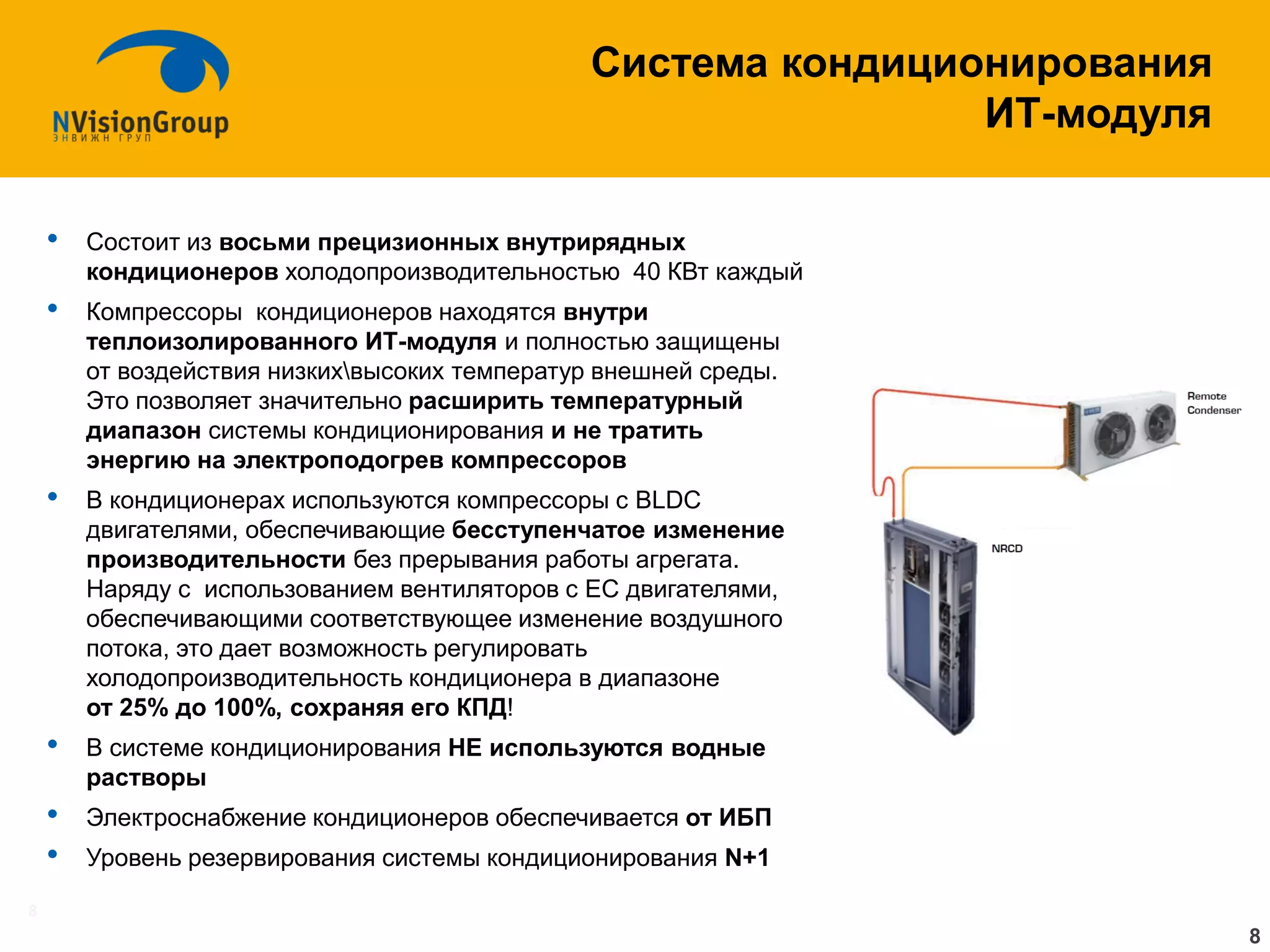 8 
•Состоит из восьми прецизионных внутрирядных кондиционеров холодопроизводительностью 40 КВт каждый 
•Компрессоры кондиционеров находятся внутри теплоизолированного ИТ-модуля и полностью защищены от воздействия низкихвысоких температур внешней среды. Это позволяет значительно расширить температурный диапазон системы кондиционирования и не тратить энергию на электроподогрев компрессоров 
•В кондиционерах используются компрессоры с BLDC двигателями, обеспечивающие бесступенчатое изменение производительности без прерывания работы агрегата. Наряду с использованием вентиляторов с EC двигателями, обеспечивающими соответствующее изменение воздушного потока, это дает возможность регулировать холодопроизводительность кондиционера в диапазоне от 25% до 100%, сохраняя его КПД! 
•В системе кондиционирования НЕ используются водные растворы 
•Электроснабжение кондиционеров обеспечивается от ИБП 
•Уровень резервирования системы кондиционирования N+1 
Система кондиционирования ИТ-модуля 
8  