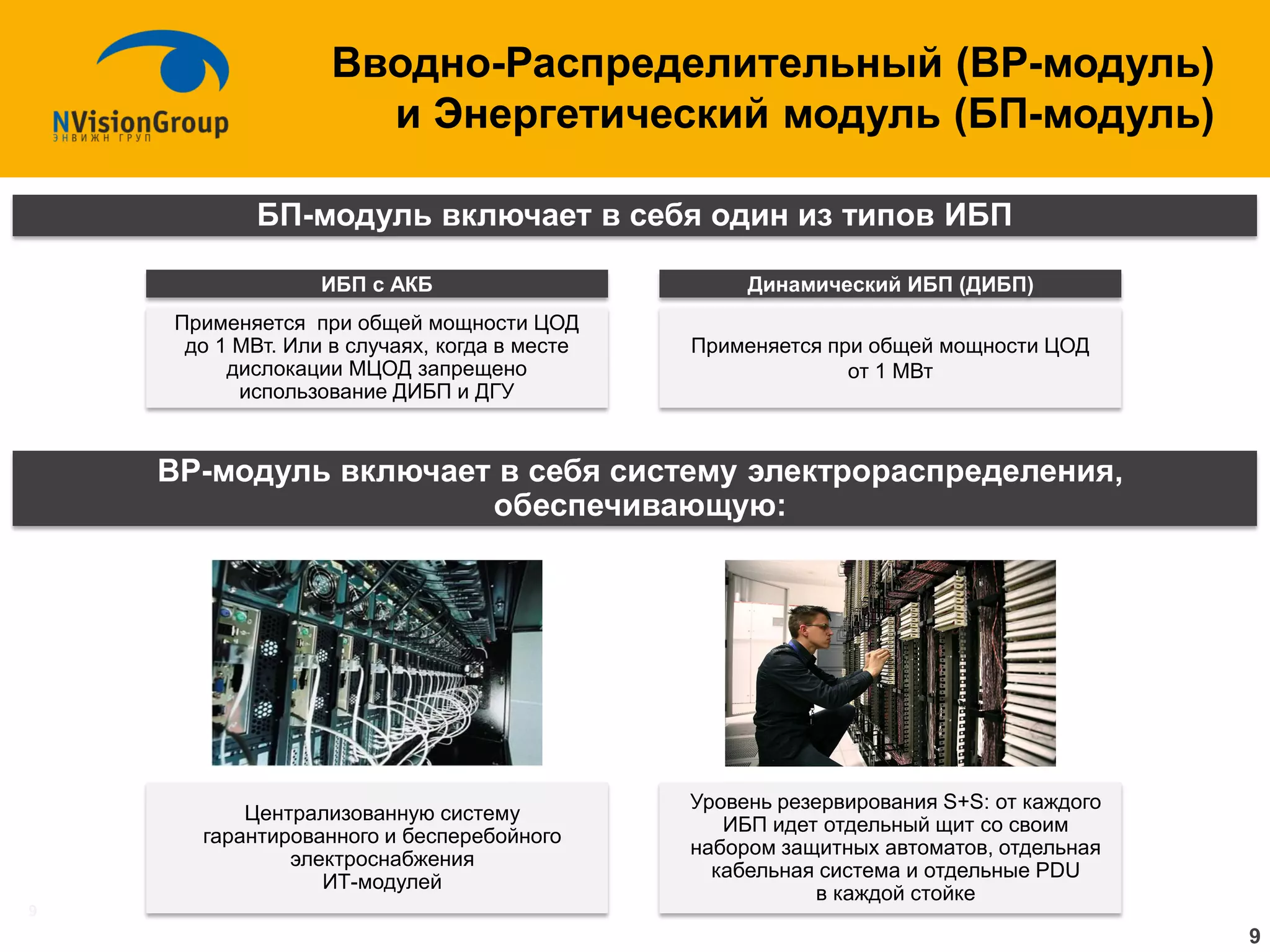 9 
Вводно-Распределительный (ВР-модуль) и Энергетический модуль (БП-модуль) 
БП-модуль включает в себя один из типов ИБП 
ВР-модуль включает в себя систему электрораспределения, обеспечивающую: 
Централизованную систему гарантированного и бесперебойного электроснабжения ИТ-модулей 
Уровень резервирования S+S: от каждого ИБП идет отдельный щит со своим набором защитных автоматов, отдельная кабельная система и отдельные PDU в каждой стойке 
Применяется при общей мощности ЦОД до 1 МВт. Или в случаях, когда в месте дислокации МЦОД запрещено использование ДИБП и ДГУ 
Применяется при общей мощности ЦОД от 1 МВт 
ИБП с АКБ 
Динамический ИБП (ДИБП) 
9  