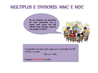 O aparelho de som será pago em 3 parcelas de R$
150,00, ou seja:
150 x 3 = 450
Pagarei R$ 450,00 no total.
Se eu comprar um aparelho
de som parcelado em 3
vezes sem juros por R$
150,00 cada parcela, quanto
vou pagar no total?
 