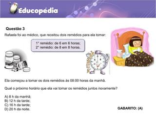 Questão 3
Rafaela foi ao médico, que receitou dois remédios para ela tomar:
1° remédio: de 6 em 6 horas;
2° remédio: de 8 em 8 horas.
Ela começou a tomar os dois remédios às 08:00 horas da manhã.
Qual o próximo horário que ela vai tomar os remédios juntos novamente?
A) 8 h da manhã;
B) 12 h da tarde;
C) 16 h da tarde;
D) 20 h da noite. GABARITO: (A)
 