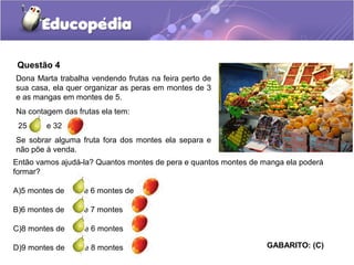 Questão 4
Dona Marta trabalha vendendo frutas na feira perto de
sua casa, ela quer organizar as peras em montes de 3
e as mangas em montes de 5.
Na contagem das frutas ela tem:
25 e 32
Se sobrar alguma fruta fora dos montes ela separa e
não põe à venda.
Então vamos ajudá-la? Quantos montes de pera e quantos montes de manga ela poderá
formar?
A)5 montes de e 6 montes de
B)6 montes de e 7 montes
C)8 montes de e 6 montes
D)9 montes de e 8 montes GABARITO: (C)
 