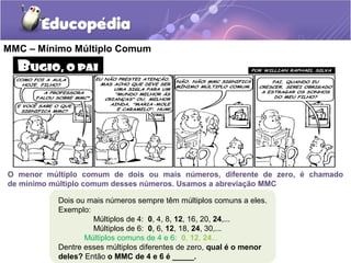 Dois ou mais números sempre têm múltiplos comuns a eles.
Exemplo:
Múltiplos de 4: 0, 4, 8, 12, 16, 20, 24,...
Múltiplos de 6: 0, 6, 12, 18, 24, 30,...
Múltiplos comuns de 4 e 6: 0, 12, 24...
Dentre esses múltiplos diferentes de zero, qual é o menor
deles? Então o MMC de 4 e 6 é _____.
O menor múltiplo comum de dois ou mais números, diferente de zero, é chamado
de mínimo múltiplo comum desses números. Usamos a abreviação MMC
MMC – Mínimo Múltiplo Comum
 