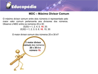 MDC – Máximo Divisor Comum
O máximo divisor comum entre dois números é representado pelo
maior valor comum pertencente aos divisores dos números.
Observe o MDC entre os números 20 e 30:
D(20) = 1, 2, 4, 5, 10, 20.
D(30) = 1, 2, 3, 5, 6, 10, 15, 30.
O maior divisor comum dos números 20 e 30 é?
O maior divisor
comum dos números
20 e 30 é o
número 10.
 
