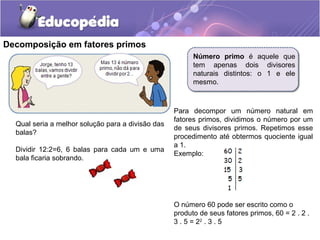 Decomposição em fatores primos
Número primo é aquele que
tem apenas dois divisores
naturais distintos: o 1 e ele
mesmo.
Para decompor um número natural em
fatores primos, dividimos o número por um
de seus divisores primos. Repetimos esse
procedimento até obtermos quociente igual
a 1.
Exemplo:
O número 60 pode ser escrito como o
produto de seus fatores primos, 60 = 2 . 2 .
3 . 5 = 22
. 3 . 5
Qual seria a melhor solução para a divisão das
balas?
Dividir 12:2=6, 6 balas para cada um e uma
bala ficaria sobrando.
 