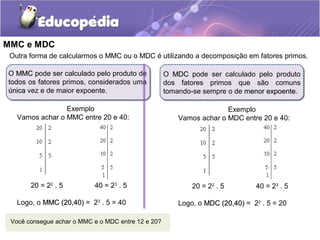MMC e MDC
O MDCMDC pode ser calculado pelo produto
dos fatores primos que são comuns
tomando-se sempre o de menor expoentemenor expoente.
O MMCMMC pode ser calculado pelo produto de
todos os fatores primos, considerados uma
únicaúnica vez e de maior expoente.
Outra forma de calcularmos o MMC ou o MDC é utilizando a decomposição em fatores primos.
Exemplo
Vamos achar o MMC entre 20 e 40:
20 = 22
. 5 40 = 23
. 5
Logo, o MMC (20,40)MMC (20,40) = 23
. 5 = 40
Exemplo
Vamos achar o MDC entre 20 e 40:
20 = 22
. 5 40 = 23
. 5
Logo, o MDC (20,40)MDC (20,40) = 22
. 5 = 20
Você consegue achar o MMC e o MDC entre 12 e 20?
 