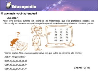 O que mais você aprendeu?
Questão 1
Alice teve dúvidas durante um exercício de matemática que sua professora passou, ela
colocou alguns números no quadro e pediu que a turma dissesse quais eram números primos.
Vamos ajudar Alice, marque a alternativa em que todos os números são primos:
A) 6,11,19,22,42,58,71
B)11,19,22,30,55,58,66
C)11,19,29,31,62,66,71
D)11,19,29,31,47,61,71 GABARITO: (D)
 