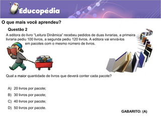 Questão 2
A editora do livro “Leitura Dinâmica” recebeu pedidos de duas livrarias, a primeira
livraria pediu 100 livros, a segunda pediu 120 livros. A editora vai enviá-los
em pacotes com o mesmo número de livros.
Qual a maiormaior quantidade de livros que deverá conter cada pacote?
O que mais você aprendeu?
A) 20 livros por pacote;
B) 30 livros por pacote;
C) 40 livros por pacote;
D) 50 livros por pacote.
GABARITO: (A)
 