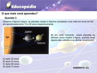 Questão 3
Observe a figura a seguir, os planetas Júpiter e Saturno completam uma volta em torno do Sol
em aproximadamente 12 e 30 anos respectivamente.
O que mais você aprendeu?
A) Após 30 anos;
B) Após 42 anos;
C) Após 60 anos;
D) Após 72 anos.
Se em certo momento esses planetas se
alinham como mostra a figura, quantos anos
depois eles voltarão a se alinhar novamente?
GABARITO: (C)
 