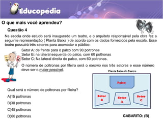 Questão 4
Na escola onde estudo será inaugurado um teatro, e o arquiteto responsável pela obra fez a
seguinte representação ( Planta Baixa ) de acordo com os dados fornecidos pela escola. Esse
teatro possuirá três setores para acomodar o público:
O que mais você aprendeu?
Setor A:Setor A: de frente para o palco com 90 poltronas
Setor B:Setor B: na lateral esquerda do palco, com 60 poltronas
Setor C:Setor C: Na lateral direita do palco, com 60 poltronas.
O número de poltronas por fileira será o mesmo nos três setores e esse número
deve ser o maior possível.
Qual será o número de poltronas por fileira?
A)15 poltronas
B)30 poltronas
C)45 poltronas
D)60 poltronas GABARITO: (B)
 