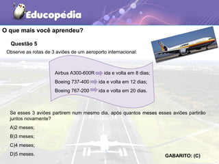 Questão 5
Observe as rotas de 3 aviões de um aeroporto internacional:
Airbus A300-600R ida e volta em 8 dias;
Boeing 737-400 ida e volta em 12 dias;
Boeing 767-200 ida e volta em 20 dias.
Se esses 3 aviões partirem num mesmo dia, após quantos mesesmeses esses aviões partirão
juntos novamente?
A)2 meses;
B)3 meses;
C)4 meses;
D)5 meses. GABARITO: (C)
O que mais você aprendeu?
 