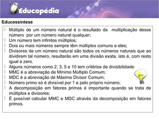 Educossíntese
 Múltiplo de um número natural é o resultado da multiplicação desse
número por um número natural qualquer;
 Um número tem infinitos múltiplos;
 Dois ou mais números sempre têm múltiplos comuns a eles;
 Divisores de um número natural são todos os números naturais que ao
dividirem tal número, resultarão em uma divisão exata, isto é, com resto
igual a zero.
 Alguns números como 2, 3, 5 e 10 tem critérios de divisibilidade;
 MMC é a abreviação de Mínimo Múltiplo Comum;
 MDC é a abreviação de Máximo Divisor Comum;
 Número primo só é divisível por 1 e pelo próprio número;
 A decomposição em fatores primos é importante quando se trata de
múltiplos e divisores;
 É possível calcular MMC e MDC através da decomposição em fatores
primos.
 