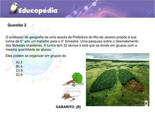 Questão 2
A) 3
B) 4
C) 5
D) 6
GABARITO: (B)
O professor de geografia de uma escola da Prefeitura do Rio de Janeiro propôs à sua
turma de 6° ano um trabalho para o 4° bimestre: Uma pesquisa sobre o desmatamento
das florestas brasileiras. A turma tem 32 alunos e terá que se dividir em grupos com a
mesma quantidade de alunos.
Eles podem se organizar em grupos de:
 