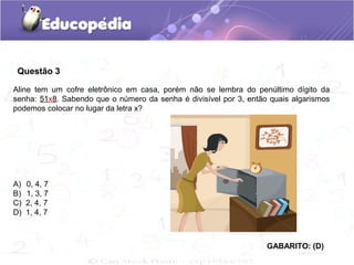 Questão 3
Aline tem um cofre eletrônico em casa, porém não se lembra do penúltimo dígito da
senha: 51x8. Sabendo que o número da senha é divisível por 3, então quais algarismos
podemos colocar no lugar da letra x?
A) 0, 4, 7
B) 1, 3, 7
C) 2, 4, 7
D) 1, 4, 7
GABARITO: (D)
 