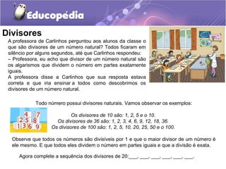 Divisores
A professora de Carlinhos perguntou aos alunos da classe o
que são divisores de um número natural? Todos ficaram em
silêncio por alguns segundos, até que Carlinhos respondeu:
– Professora, eu acho que divisor de um número natural são
os algarismos que dividem o número em partes exatamente
iguais.
A professora disse a Carlinhos que sua resposta estava
correta e que iria ensinar a todos como descobrimos os
divisores de um número natural.
Todo número possui divisores naturais. Vamos observar os exemplos:
Os divisores de 10 são: 1, 2, 5 e o 10.
Os divisores de 36 são: 1, 2, 3, 4, 6, 9, 12, 18, 36.
Os divisores de 100 são: 1, 2, 5, 10, 20, 25, 50 e o 100.
Observe que todos os números são divisíveis por 1 e que o maior divisor de um número é
ele mesmo. E que todos eles dividem o número em partes iguais e que a divisão é exata.
Agora complete a sequência dos divisores de 20:___, ___, ___, ___, ___, ___.
 