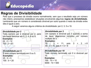 Regras de Divisibilidade
Para que o processo da divisão ocorra normalmente, sem que o resultado seja um número
não inteiro, precisamos estabelecer situações envolvendo algumas regras de divisibilidade.
Lembrando que um número é considerado divisível por outro quando o resto da divisão entre
eles é igual a zero.
A seguir veremos alguns critérios de divisibilidade: por 2, 3, 5 e 10.
Divisibilidade por 2
Todo número par é divisível por 2, para
isto basta terminar em 0, 2, 4, 6 ou 8.
Exemplos:
24 : 2 = 12
132 : 2 = 61
Divisibilidade por 3
Um número é divisível por 3 quando a soma
de seus algarismos constitui um número
múltiplo de 3.
Exemplos:
33 : 3 = 11, pois 3 + 3 = 6
45 : 3 = 15, pois 4 + 5 = 9
Divisibilidade por 5
É todo número terminado em 0 ou 5.
Exemplos:
25 : 5 = 5
100 : 5 = 20
Divisibilidade por 10
Todo número terminado em 0 é divisível por
10.
Exemplos:
100 : 10 = 10
5000 : 10 = 500
 