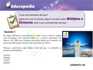 Questão 1
O que você aprendeu até aqui?
Agora que você já estudou alguns conceitos sobre Múltiplos eMúltiplos e
DivisoresDivisores, teste o que você aprendeu até aqui.
Os Jogos Olímpicos, que ocorrem a cada 4 anos, tiveram origem
com os gregos, por volta de 2500 a.C., e foram retomados em
Atenas, em 1896, por iniciativa do francês Barão de Coubertin. As
próximas Olimpíadas serão no Rio de Janeiro em 2016.
Marque a alternativa que indica o ano em que se realizarão as
próximas Olimpíadas:
A)2018
B)2020
C)2021
D)2022
GABARITO: (B)
 