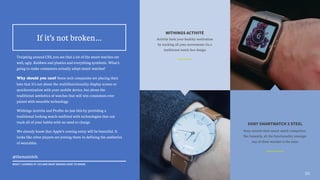 WITHINGS ACTIVITÉ
Activité fuels your healthy motivation
by tracking all your movements via a
traditional watch face design
SONY SMARTWATCH 3 STEEL
Sony unveils their smart watch competitor.
But honestly, all the functionality amongst
any of these watches is the same
10
Traipsing around CES, you see that a lot of the smart watches are
well, ugly. Rubbers and plastics and everything synthetic. What’s
going to make consumers actually adopt smart watches?
Why should you care? Some tech companies are placing their
bets that it’s not about the multifunctionality display screen or
synchronization with your mobile device, but about the
traditional aesthetics of watches that will win consumers over
paired with wearable technology.
Withings Activite and Profite do just this by providing a
traditional looking watch outfitted with technologies that can
track all of your habits with no need to charge.
We already know that Apple’s coming entry will be beautiful. It
looks like other players are joining them in defining the aesthetics
of wearables.
!
If it’s not broken…
@themattdoh
WHAT I LEARNED AT CES AND WHAT BRANDS HAVE TO KNOW
 