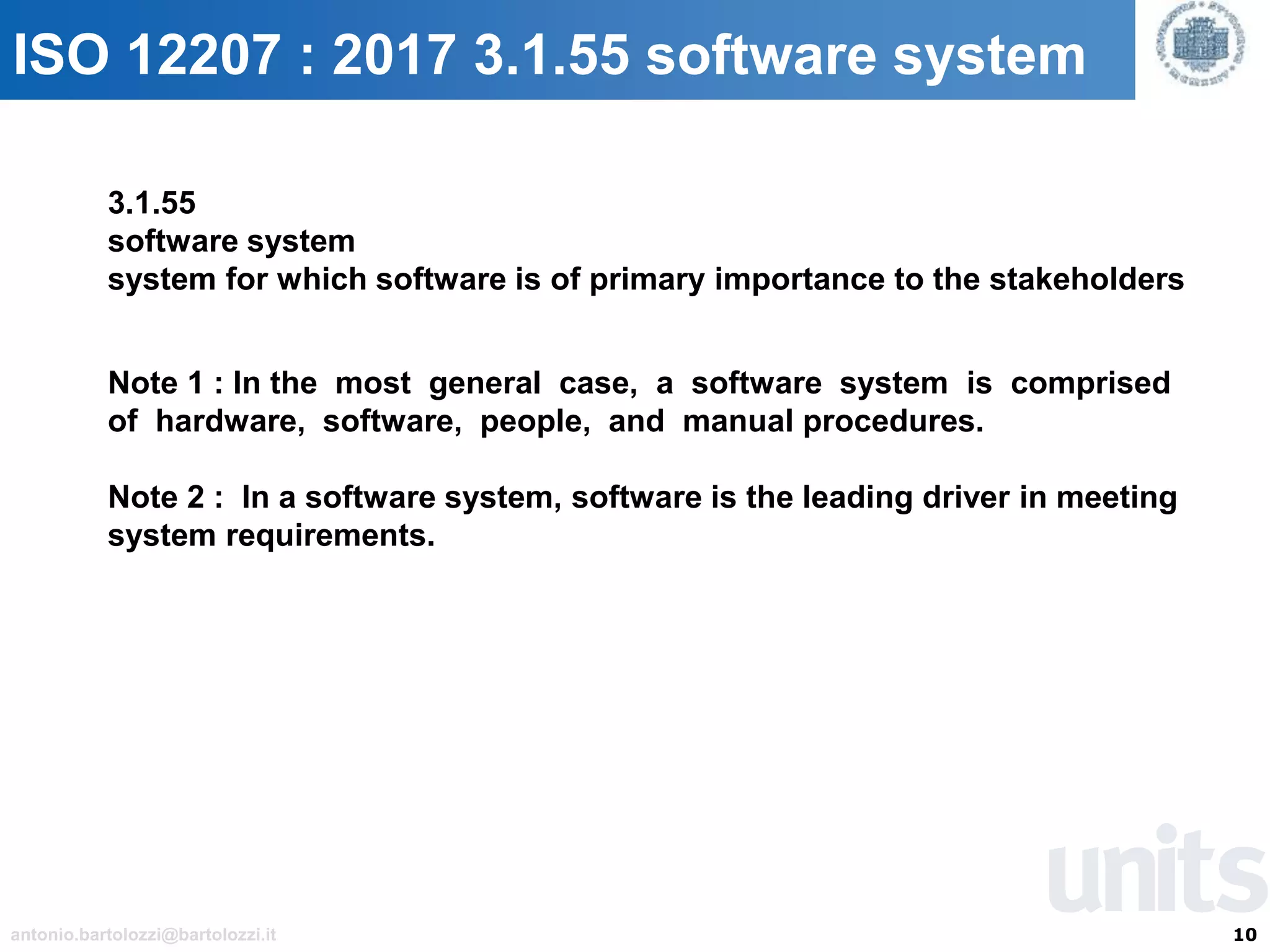 10antonio.bartolozzi@bartolozzi.it
ISO 12207 : 2017 3.1.55 software system
3.1.55
software system
system for which software is of primary importance to the stakeholders
Note 1 : In the most general case, a software system is comprised
of hardware, software, people, and manual procedures.
Note 2 : In a software system, software is the leading driver in meeting
system requirements.
 