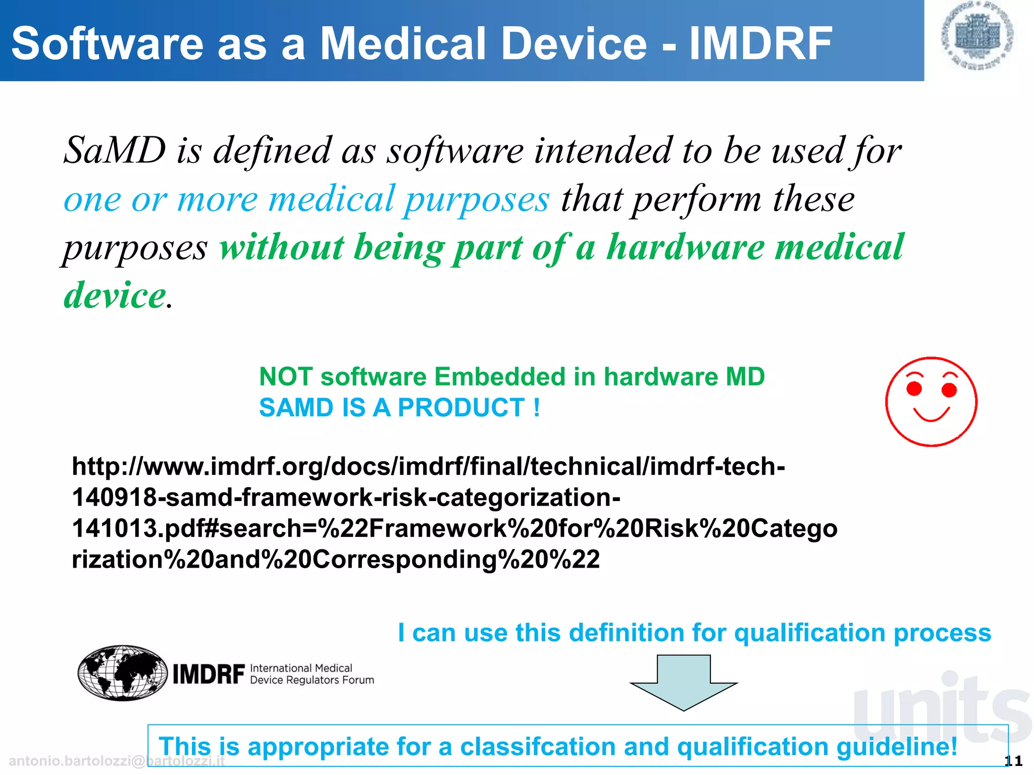 11antonio.bartolozzi@bartolozzi.it
Software as a Medical Device - IMDRF
SaMD is defined as software intended to be used for
one or more medical purposes that perform these
purposes without being part of a hardware medical
device.
http://www.imdrf.org/docs/imdrf/final/technical/imdrf-tech-
140918-samd-framework-risk-categorization-
141013.pdf#search=%22Framework%20for%20Risk%20Catego
rization%20and%20Corresponding%20%22
NOT software Embedded in hardware MD
SAMD IS A PRODUCT !
I can use this definition for qualification process
This is appropriate for a classifcation and qualification guideline!
 