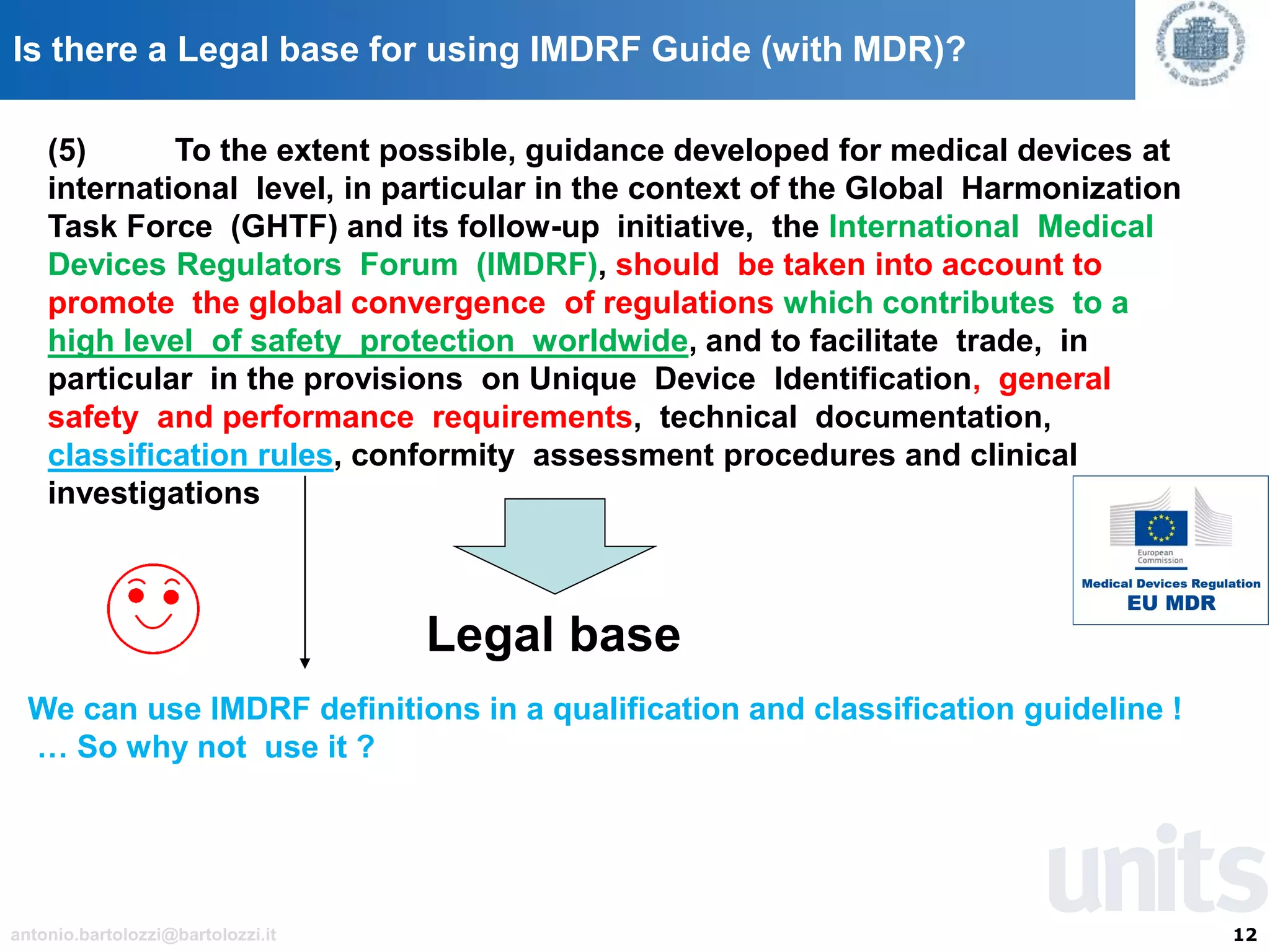 12antonio.bartolozzi@bartolozzi.it
Is there a Legal base for using IMDRF Guide (with MDR)?
(5) To the extent possible, guidance developed for medical devices at
international level, in particular in the context of the Global Harmonization
Task Force (GHTF) and its follow-up initiative, the International Medical
Devices Regulators Forum (IMDRF), should be taken into account to
promote the global convergence of regulations which contributes to a
high level of safety protection worldwide, and to facilitate trade, in
particular in the provisions on Unique Device Identification, general
safety and performance requirements, technical documentation,
classification rules, conformity assessment procedures and clinical
investigations
Legal base
We can use IMDRF definitions in a qualification and classification guideline !
… So why not use it ?
 