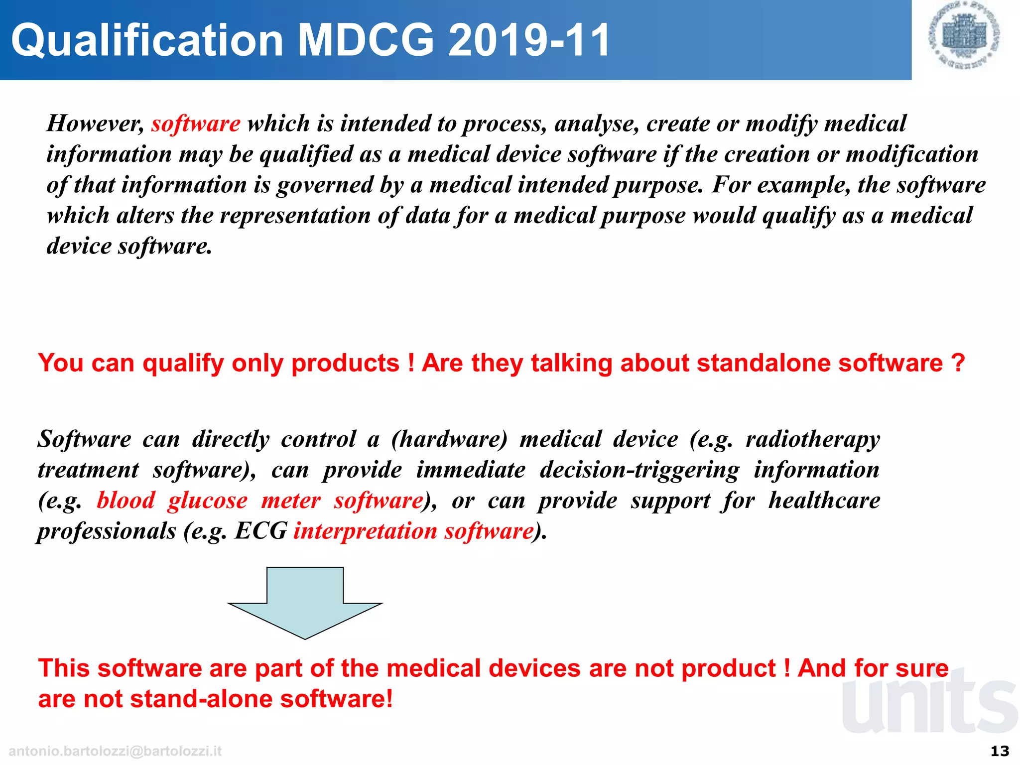 13antonio.bartolozzi@bartolozzi.it
Qualification MDCG 2019-11
However, software which is intended to process, analyse, create or modify medical
information may be qualified as a medical device software if the creation or modification
of that information is governed by a medical intended purpose. For example, the software
which alters the representation of data for a medical purpose would qualify as a medical
device software.
You can qualify only products ! Are they talking about standalone software ?
Software can directly control a (hardware) medical device (e.g. radiotherapy
treatment software), can provide immediate decision-triggering information
(e.g. blood glucose meter software), or can provide support for healthcare
professionals (e.g. ECG interpretation software).
This software are part of the medical devices are not product ! And for sure
are not stand-alone software!
 