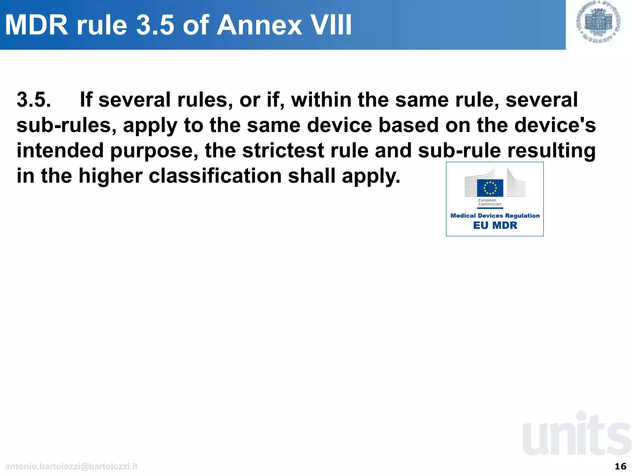 16antonio.bartolozzi@bartolozzi.it
MDR rule 3.5 of Annex VIII
3.5. If several rules, or if, within the same rule, several
sub-rules, apply to the same device based on the device's
intended purpose, the strictest rule and sub-rule resulting
in the higher classification shall apply.
 