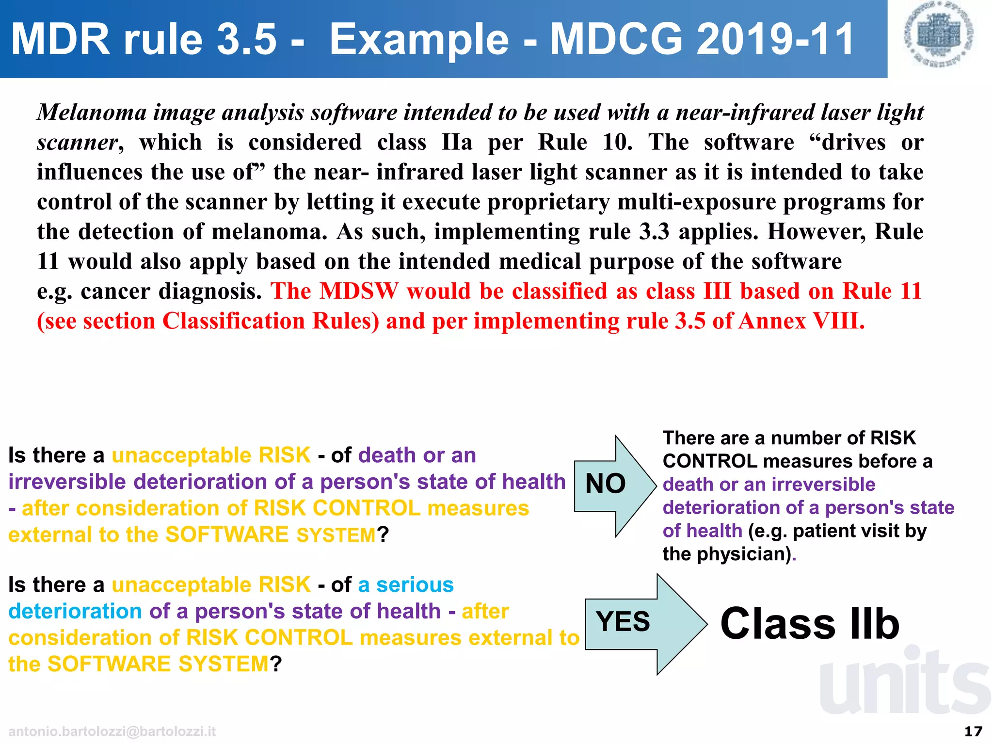 17antonio.bartolozzi@bartolozzi.it
MDR rule 3.5 - Example - MDCG 2019-11
Melanoma image analysis software intended to be used with a near-infrared laser light
scanner, which is considered class IIa per Rule 10. The software “drives or
influences the use of” the near- infrared laser light scanner as it is intended to take
control of the scanner by letting it execute proprietary multi-exposure programs for
the detection of melanoma. As such, implementing rule 3.3 applies. However, Rule
11 would also apply based on the intended medical purpose of the software
e.g. cancer diagnosis. The MDSW would be classified as class III based on Rule 11
(see section Classification Rules) and per implementing rule 3.5 of Annex VIII.
Is there a unacceptable RISK - of death or an
irreversible deterioration of a person's state of health
- after consideration of RISK CONTROL measures
external to the SOFTWARE SYSTEM?
NO
There are a number of RISK
CONTROL measures before a
death or an irreversible
deterioration of a person's state
of health (e.g. patient visit by
the physician).
Is there a unacceptable RISK - of a serious
deterioration of a person's state of health - after
consideration of RISK CONTROL measures external to
the SOFTWARE SYSTEM?
YES Class IIb
 
