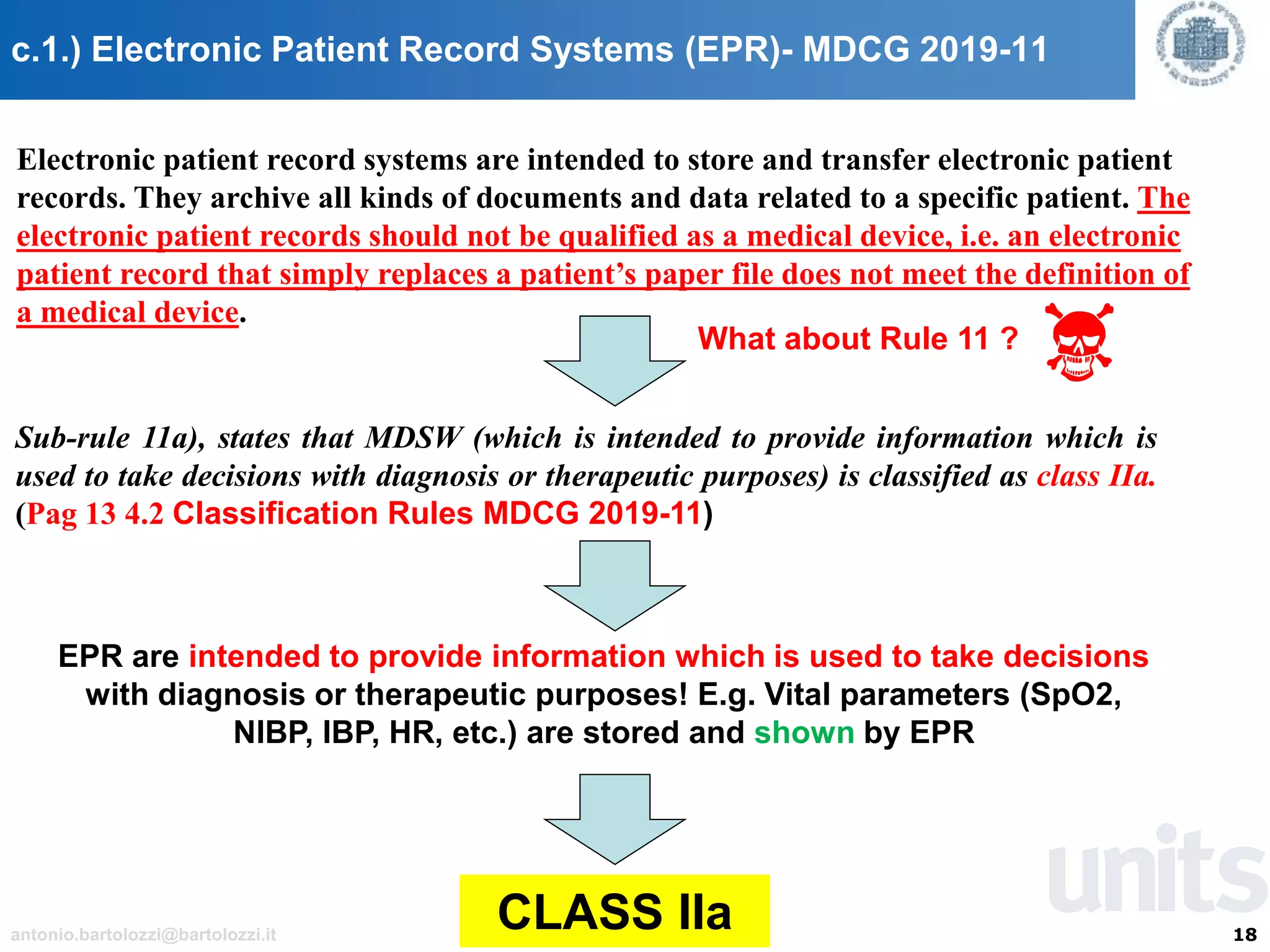 18antonio.bartolozzi@bartolozzi.it
c.1.) Electronic Patient Record Systems (EPR)- MDCG 2019-11
Electronic patient record systems are intended to store and transfer electronic patient
records. They archive all kinds of documents and data related to a specific patient. The
electronic patient records should not be qualified as a medical device, i.e. an electronic
patient record that simply replaces a patient’s paper file does not meet the definition of
a medical device.
What about Rule 11 ?
Sub-rule 11a), states that MDSW (which is intended to provide information which is
used to take decisions with diagnosis or therapeutic purposes) is classified as class IIa.
(Pag 13 4.2 Classification Rules MDCG 2019-11)
EPR are intended to provide information which is used to take decisions
with diagnosis or therapeutic purposes! E.g. Vital parameters (SpO2,
NIBP, IBP, HR, etc.) are stored and shown by EPR
CLASS IIa
 
