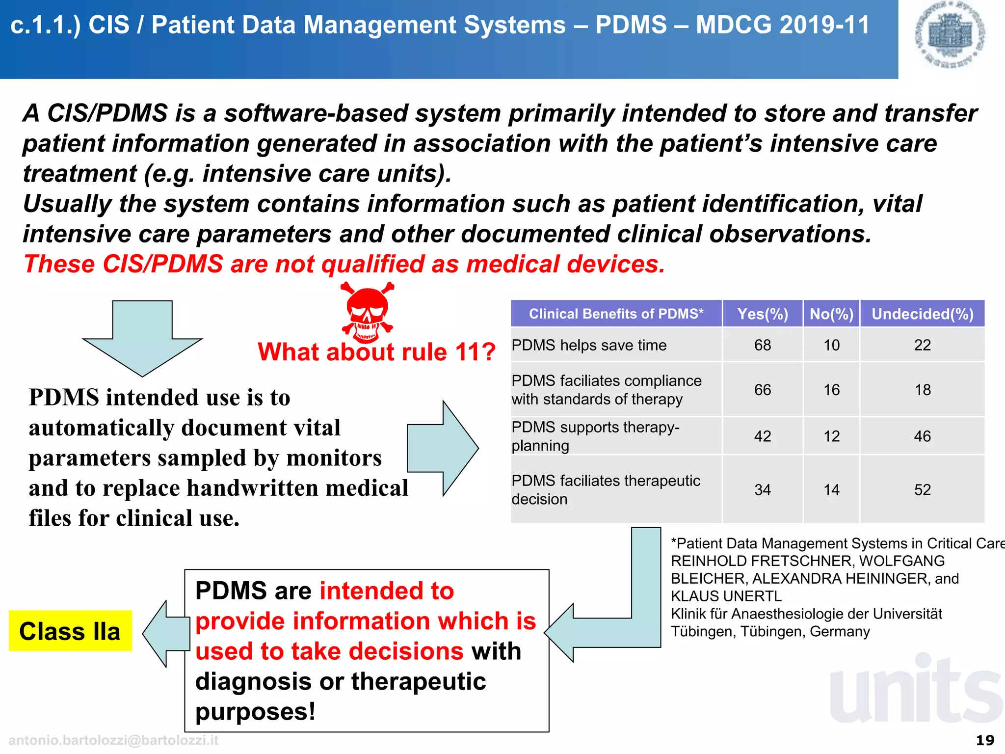 19antonio.bartolozzi@bartolozzi.it
c.1.1.) CIS / Patient Data Management Systems – PDMS – MDCG 2019-11
A CIS/PDMS is a software-based system primarily intended to store and transfer
patient information generated in association with the patient’s intensive care
treatment (e.g. intensive care units).
Usually the system contains information such as patient identification, vital
intensive care parameters and other documented clinical observations.
These CIS/PDMS are not qualified as medical devices.
PDMS intended use is to
automatically document vital
parameters sampled by monitors
and to replace handwritten medical
files for clinical use.
Clinical Benefits of PDMS* Yes(%) No(%) Undecided(%)
PDMS helps save time 68 10 22
PDMS faciliates compliance
with standards of therapy
66 16 18
PDMS supports therapy-
planning
42 12 46
PDMS faciliates therapeutic
decision
34 14 52
*Patient Data Management Systems in Critical Care
REINHOLD FRETSCHNER, WOLFGANG
BLEICHER, ALEXANDRA HEININGER, and
KLAUS UNERTL
Klinik für Anaesthesiologie der Universität
Tübingen, Tübingen, Germany
PDMS are intended to
provide information which is
used to take decisions with
diagnosis or therapeutic
purposes!
Class IIa
What about rule 11?
 