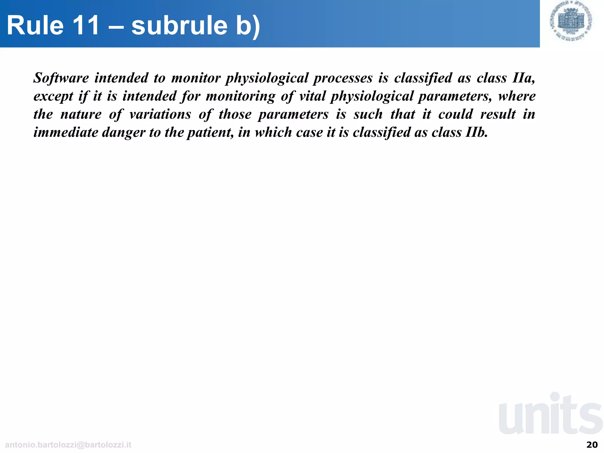 20antonio.bartolozzi@bartolozzi.it
Rule 11 – subrule b)
Software intended to monitor physiological processes is classified as class IIa,
except if it is intended for monitoring of vital physiological parameters, where
the nature of variations of those parameters is such that it could result in
immediate danger to the patient, in which case it is classified as class IIb.
 