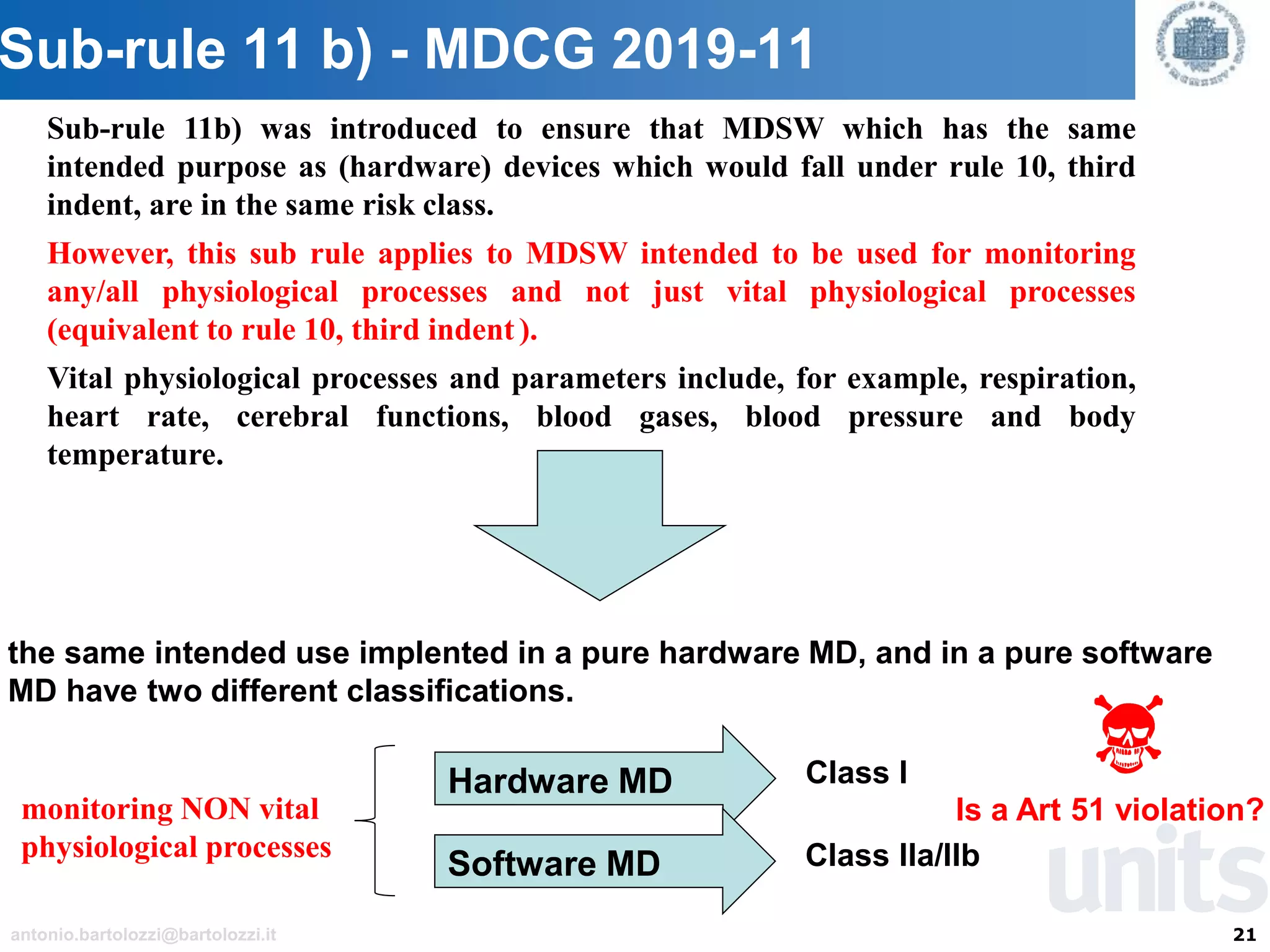 21antonio.bartolozzi@bartolozzi.it
Sub-rule 11 b) - MDCG 2019-11
Sub-rule 11b) was introduced to ensure that MDSW which has the same
intended purpose as (hardware) devices which would fall under rule 10, third
indent, are in the same risk class.
However, this sub rule applies to MDSW intended to be used for monitoring
any/all physiological processes and not just vital physiological processes
(equivalent to rule 10, third indent ).
Vital physiological processes and parameters include, for example, respiration,
heart rate, cerebral functions, blood gases, blood pressure and body
temperature.
the same intended use implented in a pure hardware MD, and in a pure software
MD have two different classifications.
monitoring NON vital
physiological processes
Hardware MD Class I
Software MD Class IIa/IIb
Is a Art 51 violation?
 