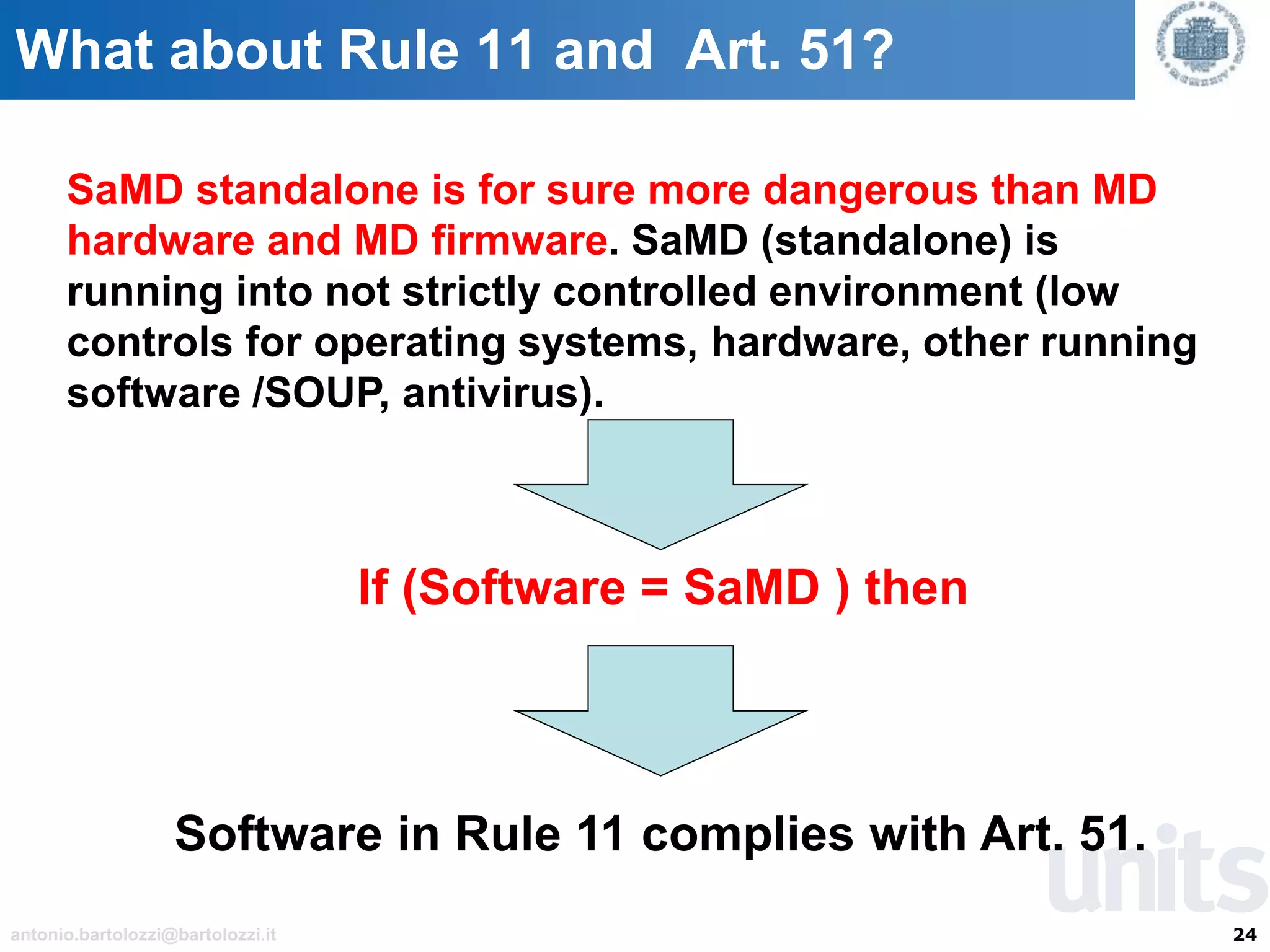 24antonio.bartolozzi@bartolozzi.it
What about Rule 11 and Art. 51?
SaMD standalone is for sure more dangerous than MD
hardware and MD firmware. SaMD (standalone) is
running into not strictly controlled environment (low
controls for operating systems, hardware, other running
software /SOUP, antivirus).
If (Software = SaMD ) then
Software in Rule 11 complies with Art. 51.
 