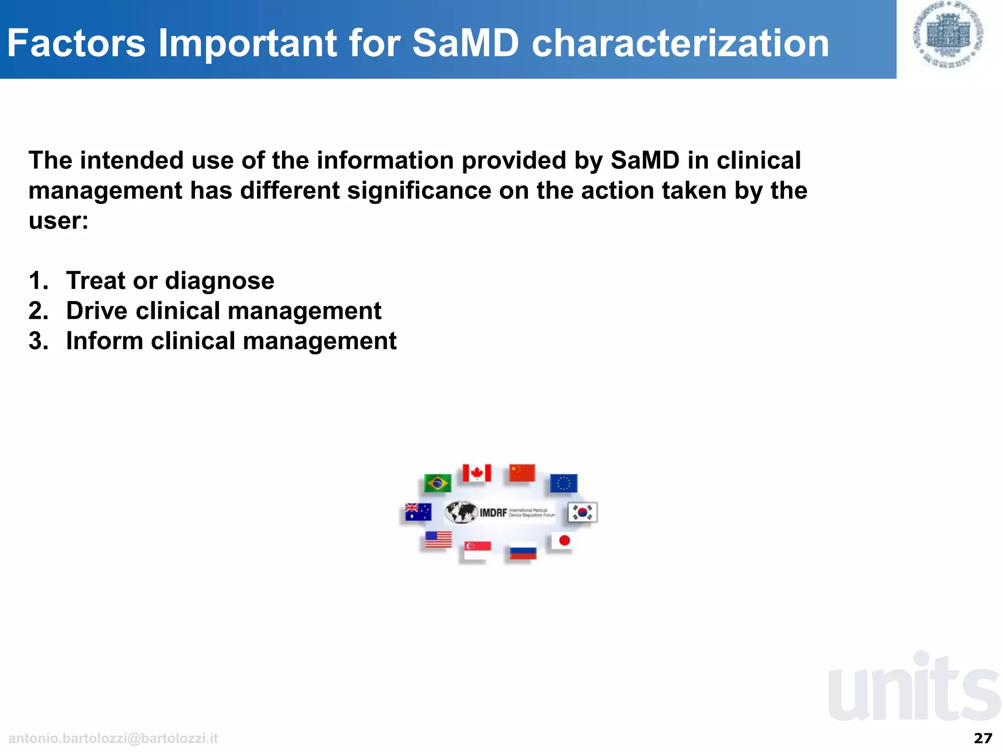 27antonio.bartolozzi@bartolozzi.it
Factors Important for SaMD characterization
The intended use of the information provided by SaMD in clinical
management has different significance on the action taken by the
user:
1. Treat or diagnose
2. Drive clinical management
3. Inform clinical management
 