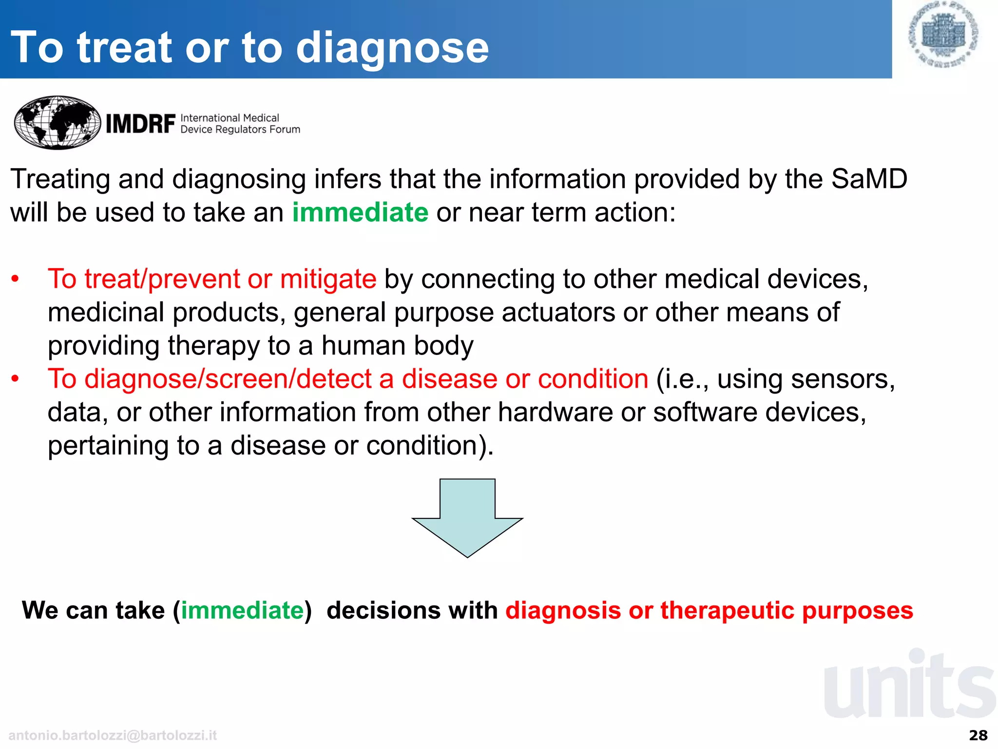 28antonio.bartolozzi@bartolozzi.it
To treat or to diagnose
Treating and diagnosing infers that the information provided by the SaMD
will be used to take an immediate or near term action:
• To treat/prevent or mitigate by connecting to other medical devices,
medicinal products, general purpose actuators or other means of
providing therapy to a human body
• To diagnose/screen/detect a disease or condition (i.e., using sensors,
data, or other information from other hardware or software devices,
pertaining to a disease or condition).
We can take (immediate) decisions with diagnosis or therapeutic purposes
 