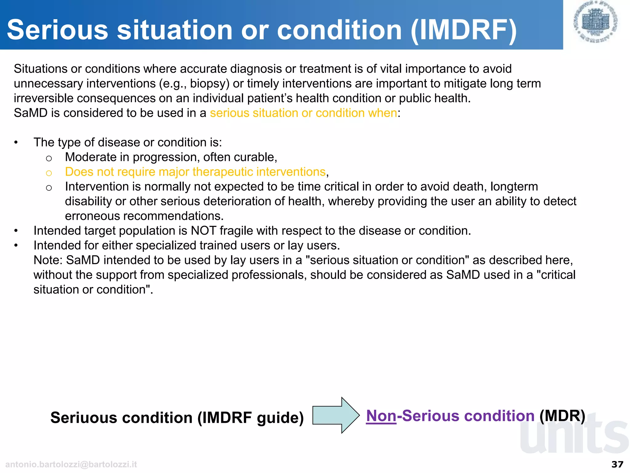 37antonio.bartolozzi@bartolozzi.it
Serious situation or condition (IMDRF)
Situations or conditions where accurate diagnosis or treatment is of vital importance to avoid
unnecessary interventions (e.g., biopsy) or timely interventions are important to mitigate long term
irreversible consequences on an individual patient’s health condition or public health.
SaMD is considered to be used in a serious situation or condition when:
• The type of disease or condition is:
o Moderate in progression, often curable,
o Does not require major therapeutic interventions,
o Intervention is normally not expected to be time critical in order to avoid death, longterm
disability or other serious deterioration of health, whereby providing the user an ability to detect
erroneous recommendations.
• Intended target population is NOT fragile with respect to the disease or condition.
• Intended for either specialized trained users or lay users.
Note: SaMD intended to be used by lay users in a "serious situation or condition" as described here,
without the support from specialized professionals, should be considered as SaMD used in a "critical
situation or condition".
Seriuous condition (IMDRF guide) Non-Serious condition (MDR)
 