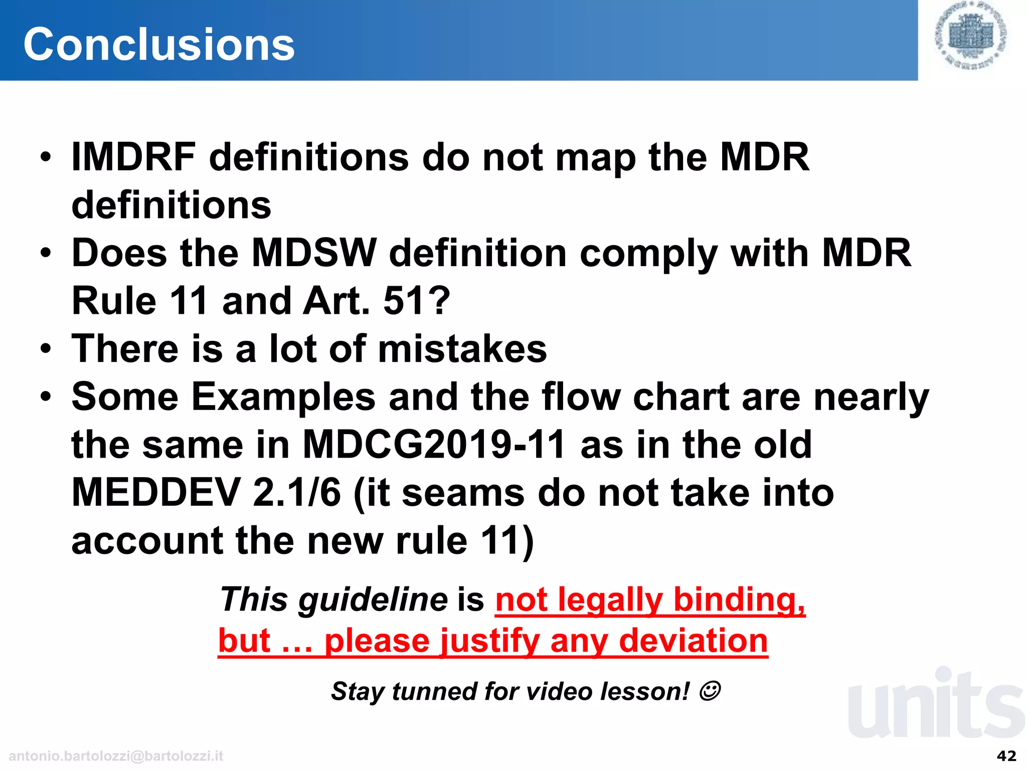 42antonio.bartolozzi@bartolozzi.it
Conclusions
• IMDRF definitions do not map the MDR
definitions
• Does the MDSW definition comply with MDR
Rule 11 and Art. 51?
• There is a lot of mistakes
• Some Examples and the flow chart are nearly
the same in MDCG2019-11 as in the old
MEDDEV 2.1/6 (it seams do not take into
account the new rule 11)
This guideline is not legally binding,
but … please justify any deviation
Stay tunned for video lesson! ☺
 