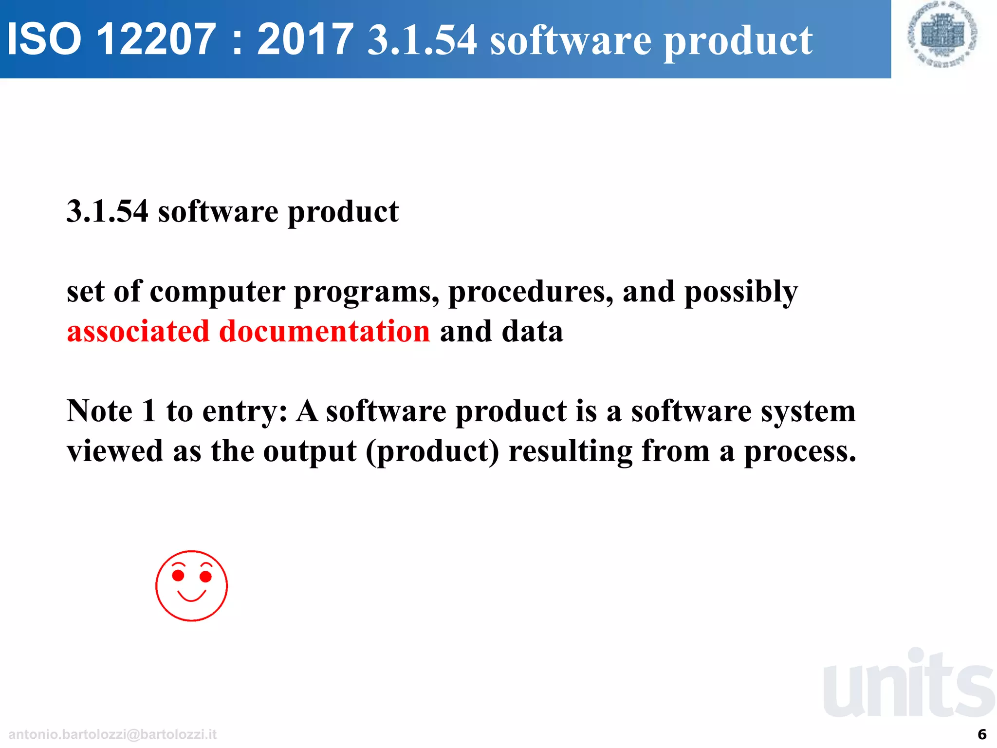 6antonio.bartolozzi@bartolozzi.it
ISO 12207 : 2017 3.1.54 software product
3.1.54 software product
set of computer programs, procedures, and possibly
associated documentation and data
Note 1 to entry: A software product is a software system
viewed as the output (product) resulting from a process.
 