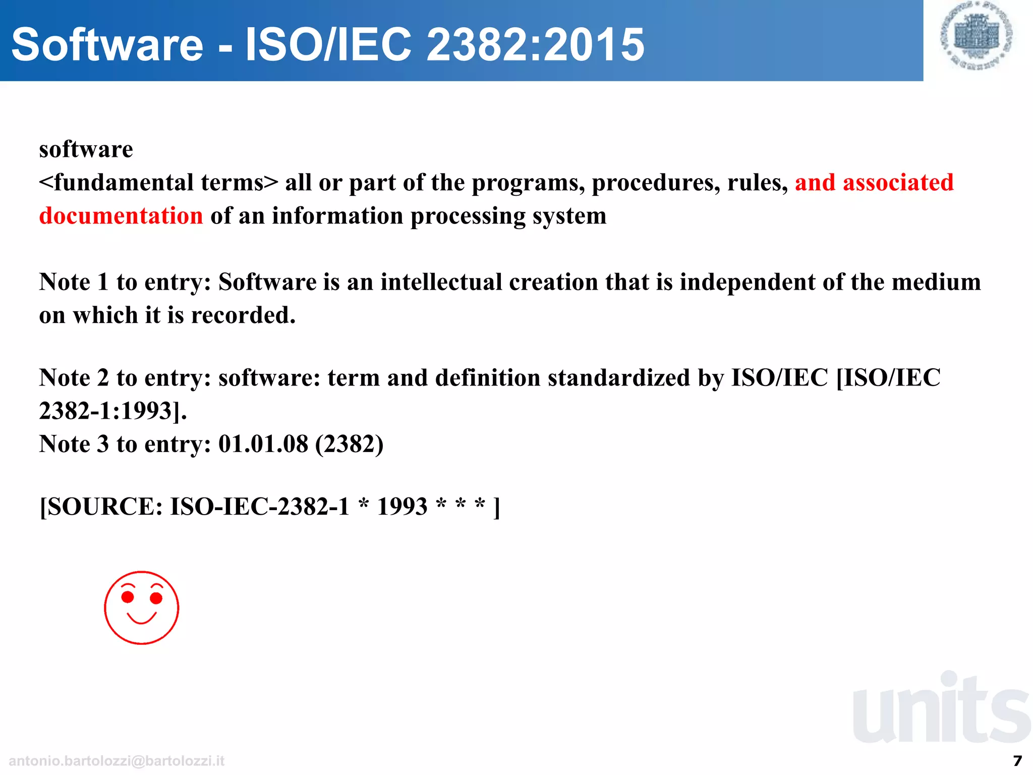 7antonio.bartolozzi@bartolozzi.it
Software - ISO/IEC 2382:2015
software
<fundamental terms> all or part of the programs, procedures, rules, and associated
documentation of an information processing system
Note 1 to entry: Software is an intellectual creation that is independent of the medium
on which it is recorded.
Note 2 to entry: software: term and definition standardized by ISO/IEC [ISO/IEC
2382-1:1993].
Note 3 to entry: 01.01.08 (2382)
[SOURCE: ISO-IEC-2382-1 * 1993 * * * ]
 