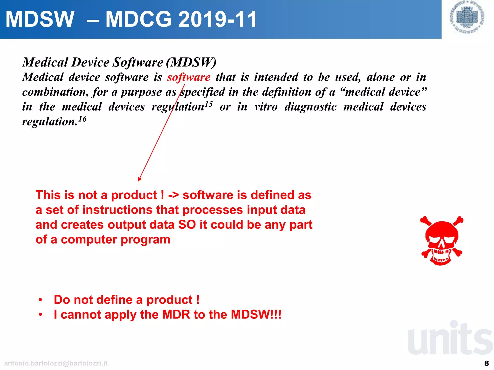 8antonio.bartolozzi@bartolozzi.it
MDSW – MDCG 2019-11
Medical Device Software (MDSW)
Medical device software is software that is intended to be used, alone or in
combination, for a purpose as specified in the definition of a “medical device”
in the medical devices regulation15 or in vitro diagnostic medical devices
regulation.16
This is not a product ! -> software is defined as
a set of instructions that processes input data
and creates output data SO it could be any part
of a computer program
• Do not define a product !
• I cannot apply the MDR to the MDSW!!!
 