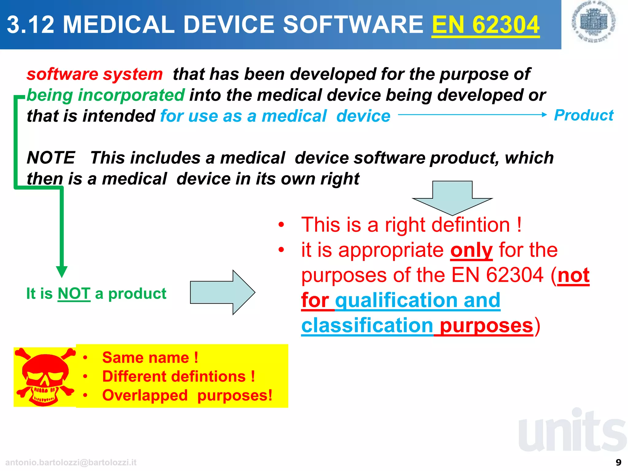 9antonio.bartolozzi@bartolozzi.it
3.12 MEDICAL DEVICE SOFTWARE EN 62304
software system that has been developed for the purpose of
being incorporated into the medical device being developed or
that is intended for use as a medical device
NOTE This includes a medical device software product, which
then is a medical device in its own right
• Same name !
• Different defintions !
• Overlapped purposes!
• This is a right defintion !
• it is appropriate only for the
purposes of the EN 62304 (not
for qualification and
classification purposes)
It is NOT a product
Product
 