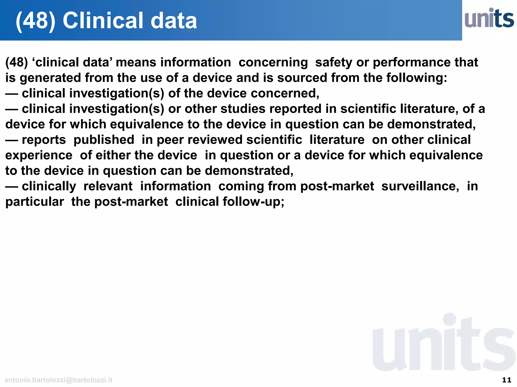 11antonio.bartolozzi@bartolozzi.it
(48) Clinical data
(48) ‘clinical data’ means information concerning safety or performance that
is generated from the use of a device and is sourced from the following:
— clinical investigation(s) of the device concerned,
— clinical investigation(s) or other studies reported in scientific literature, of a
device for which equivalence to the device in question can be demonstrated,
— reports published in peer reviewed scientific literature on other clinical
experience of either the device in question or a device for which equivalence
to the device in question can be demonstrated,
— clinically relevant information coming from post-market surveillance, in
particular the post-market clinical follow-up;
 