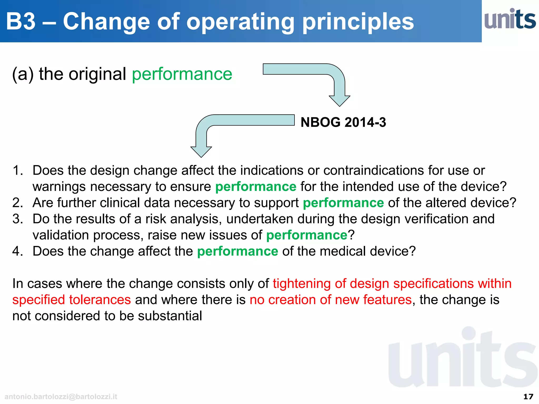 17antonio.bartolozzi@bartolozzi.it
B3 – Change of operating principles
(a) the original performance
NBOG 2014-3
1. Does the design change affect the indications or contraindications for use or
warnings necessary to ensure performance for the intended use of the device?
2. Are further clinical data necessary to support performance of the altered device?
3. Do the results of a risk analysis, undertaken during the design verification and
validation process, raise new issues of performance?
4. Does the change affect the performance of the medical device?
In cases where the change consists only of tightening of design specifications within
specified tolerances and where there is no creation of new features, the change is
not considered to be substantial
 