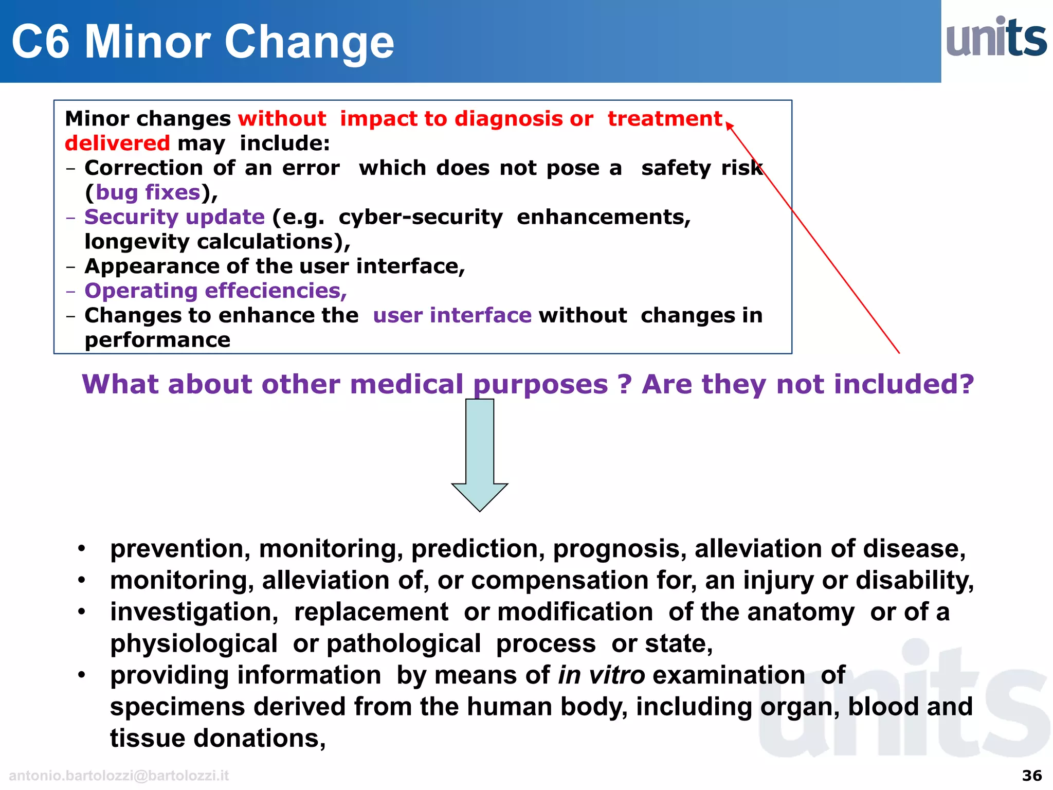 36antonio.bartolozzi@bartolozzi.it
C6 Minor Change
Minor changes without impact to diagnosis or treatment
delivered may include:
- Correction of an error which does not pose a safety risk
(bug fixes),
- Security update (e.g. cyber-security enhancements,
longevity calculations),
- Appearance of the user interface,
- Operating effeciencies,
- Changes to enhance the user interface without changes in
performance
What about other medical purposes ? Are they not included?
• prevention, monitoring, prediction, prognosis, alleviation of disease,
• monitoring, alleviation of, or compensation for, an injury or disability,
• investigation, replacement or modification of the anatomy or of a
physiological or pathological process or state,
• providing information by means of in vitro examination of
specimens derived from the human body, including organ, blood and
tissue donations,
 