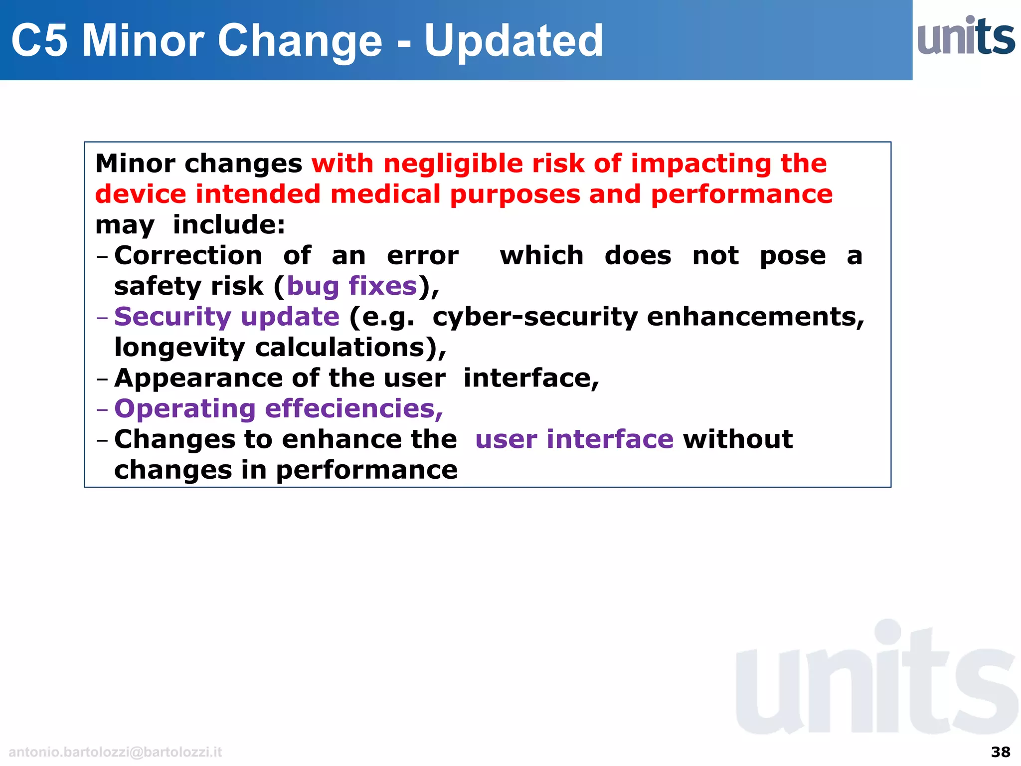 38antonio.bartolozzi@bartolozzi.it
C5 Minor Change - Updated
Minor changes with negligible risk of impacting the
device intended medical purposes and performance
may include:
- Correction of an error which does not pose a
safety risk (bug fixes),
- Security update (e.g. cyber-security enhancements,
longevity calculations),
- Appearance of the user interface,
- Operating effeciencies,
- Changes to enhance the user interface without
changes in performance
 