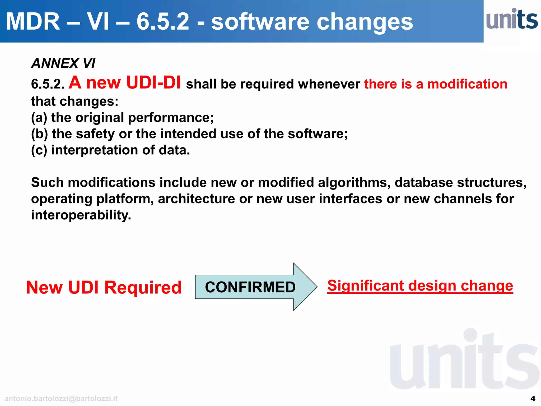 4antonio.bartolozzi@bartolozzi.it
MDR – VI – 6.5.2 - software changes
ANNEX VI
6.5.2. A new UDI-DI shall be required whenever there is a modification
that changes:
(a) the original performance;
(b) the safety or the intended use of the software;
(c) interpretation of data.
Such modifications include new or modified algorithms, database structures,
operating platform, architecture or new user interfaces or new channels for
interoperability.
New UDI Required CONFIRMED Significant design change
 