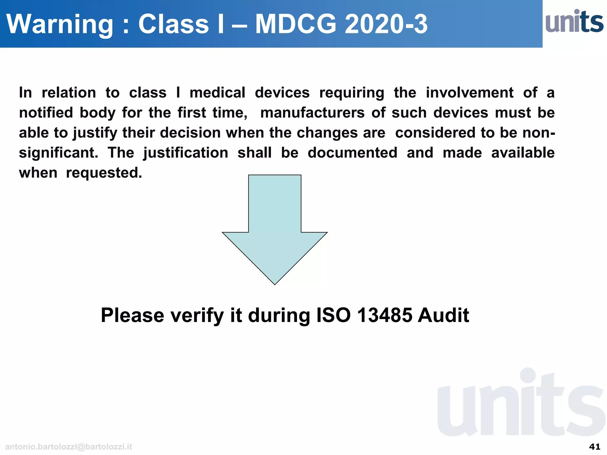41antonio.bartolozzi@bartolozzi.it
Warning : Class I – MDCG 2020-3
In relation to class I medical devices requiring the involvement of a
notified body for the first time, manufacturers of such devices must be
able to justify their decision when the changes are considered to be non-
significant. The justification shall be documented and made available
when requested.
Please verify it during ISO 13485 Audit
 